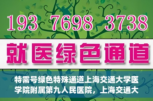 特需号绿色特殊通道上海交通大学医学院附属第九人民医院，上海交通大学医学院附属第九人民医院特需号绿色特殊通道服务介绍