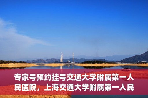 专家号预约挂号交通大学附属第一人民医院，上海交通大学附属第一人民医院专家号预约挂号攻略