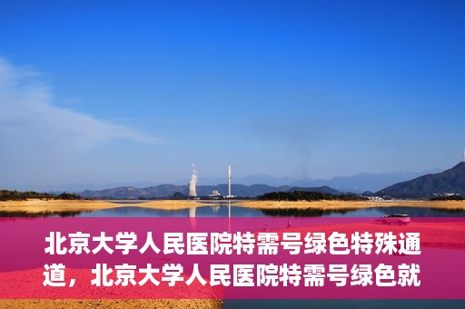 北京大学人民医院特需号绿色特殊通道，北京大学人民医院特需号绿色就医通道