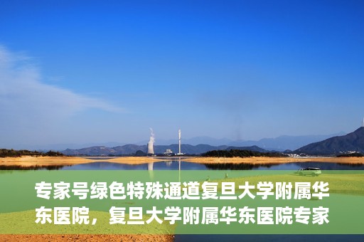专家号绿色特殊通道复旦大学附属华东医院，复旦大学附属华东医院专家号绿色特殊通道解析