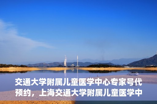 交通大学附属儿童医学中心专家号代预约，上海交通大学附属儿童医学中心专家号预约服务攻略