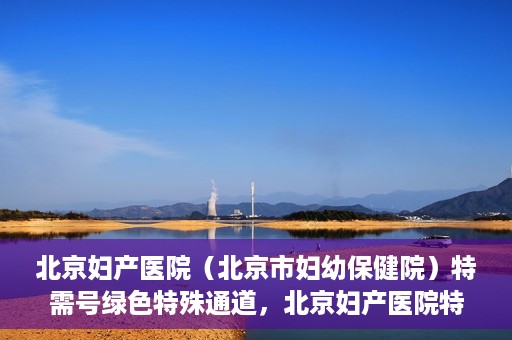 北京妇产医院（北京市妇幼保健院）特需号绿色特殊通道，北京妇产医院特需号绿色通道的温馨服务之道