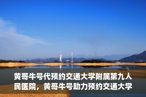 黄哥牛号代预约交通大学附属第九人民医院，黄哥牛号助力预约交通大学附属第九人民医院服务。