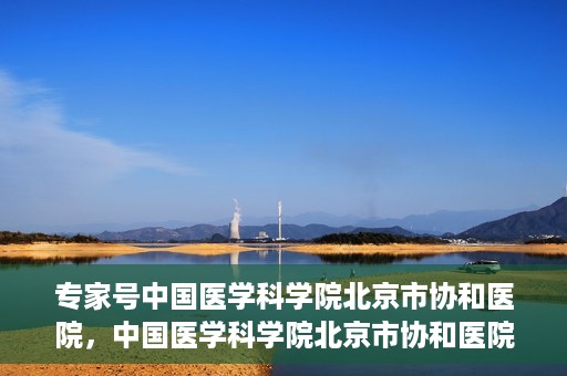 专家号中国医学科学院北京市协和医院，中国医学科学院北京市协和医院专家号解析