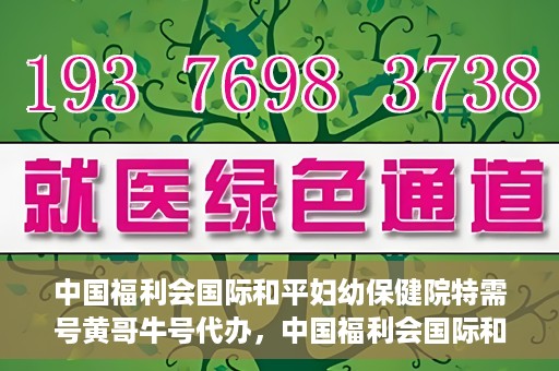 中国福利会国际和平妇幼保健院特需号黄哥牛号代办，中国福利会国际和平妇幼保健院特需号‘黄哥牛号’代办服务详解