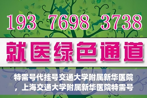 特需号代挂号交通大学附属新华医院，上海交通大学附属新华医院特需号代挂号服务解析