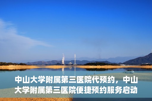 中山大学附属第三医院代预约，中山大学附属第三医院便捷预约服务启动