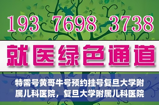 特需号黄哥牛号预约挂号复旦大学附属儿科医院，复旦大学附属儿科医院特需号黄哥牛号预约挂号攻略