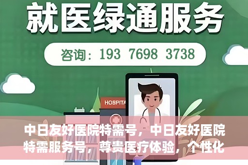中日友好医院特需号，中日友好医院特需服务号，尊贵医疗体验，个性化健康守护