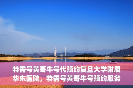 特需号黄哥牛号代预约复旦大学附属华东医院，特需号黄哥牛号预约服务助力复旦大学附属华东医院就医体验升级