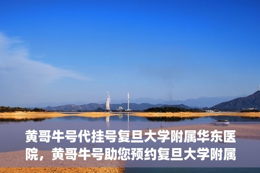 黄哥牛号代挂号复旦大学附属华东医院，黄哥牛号助您预约复旦大学附属华东医院专家号