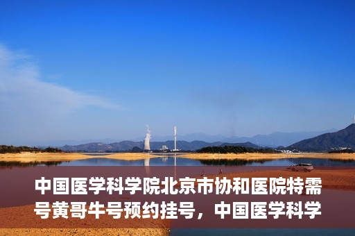 中国医学科学院北京市协和医院特需号黄哥牛号预约挂号，中国医学科学院北京市协和医院特需号黄哥牛号预约挂号攻略