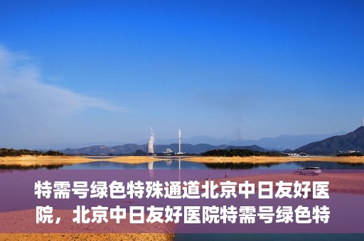 特需号绿色特殊通道北京中日友好医院，北京中日友好医院特需号绿色特殊通道，就医新选择