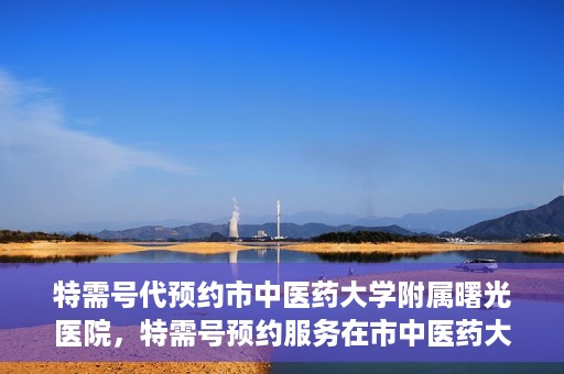 特需号代预约市中医药大学附属曙光医院，特需号预约服务在市中医药大学附属曙光医院上线
