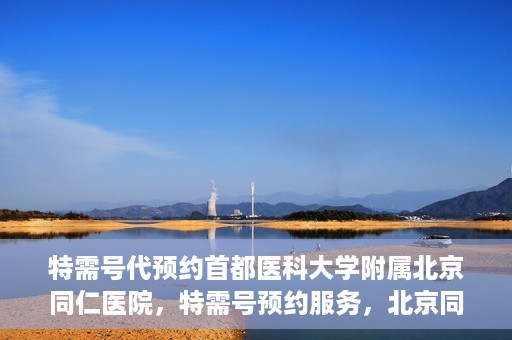 特需号代预约首都医科大学附属北京同仁医院，特需号预约服务，北京同仁医院挂号无忧