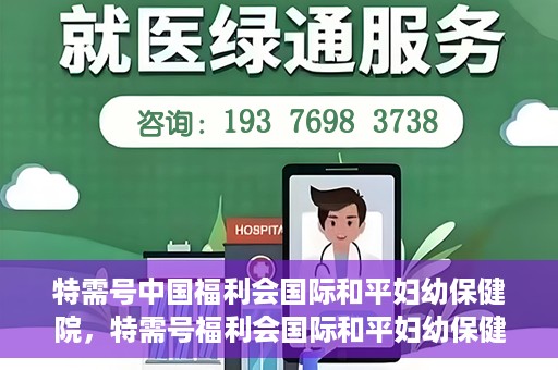 特需号中国福利会国际和平妇幼保健院，特需号福利会国际和平妇幼保健院，关爱女性健康的新时代标杆