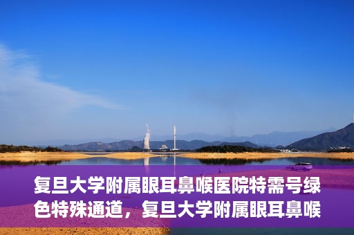 复旦大学附属眼耳鼻喉医院特需号绿色特殊通道，复旦大学附属眼耳鼻喉医院特需号绿色通道的专属服务体验
