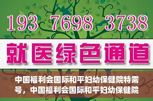 中国福利会国际和平妇幼保健院特需号，中国福利会国际和平妇幼保健院特需服务号，专业呵护母婴健康之选