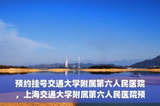 预约挂号交通大学附属第六人民医院，上海交通大学附属第六人民医院预约挂号攻略