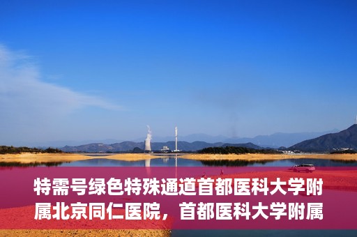 特需号绿色特殊通道首都医科大学附属北京同仁医院，首都医科大学附属北京同仁医院特需号绿色特殊通道服务解析