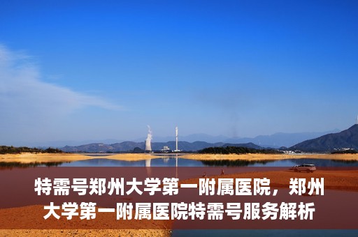 特需号郑州大学第一附属医院，郑州大学第一附属医院特需号服务解析