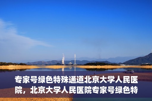 专家号绿色特殊通道北京大学人民医院，北京大学人民医院专家号绿色特殊通道解析
