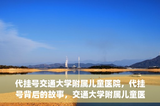 代挂号交通大学附属儿童医院，代挂号背后的故事，交通大学附属儿童医院就医新体验