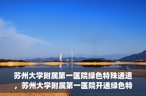 苏州大学附属第一医院绿色特殊通道，苏州大学附属第一医院开通绿色特殊通道，助力患者就医无忧