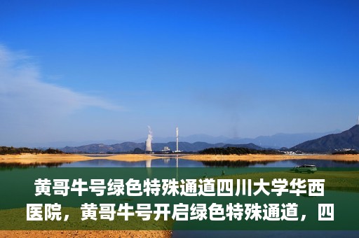 黄哥牛号绿色特殊通道四川大学华西医院，黄哥牛号开启绿色特殊通道，四川大学华西医院倾力支援