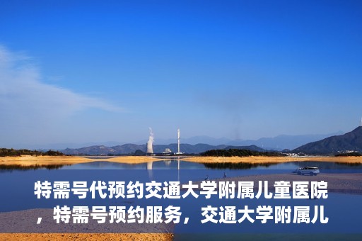 特需号代预约交通大学附属儿童医院，特需号预约服务，交通大学附属儿童医院就医指南