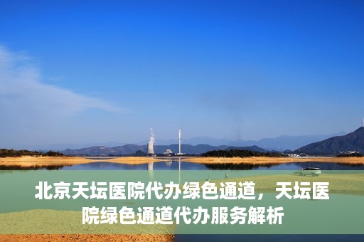 北京天坛医院代办绿色通道，天坛医院绿色通道代办服务解析