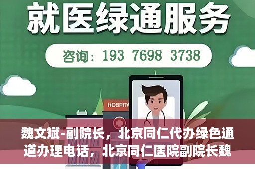 魏文斌-副院长，北京同仁代办绿色通道办理电话，北京同仁医院副院长魏文斌，绿色通道办理电话及代办服务详解