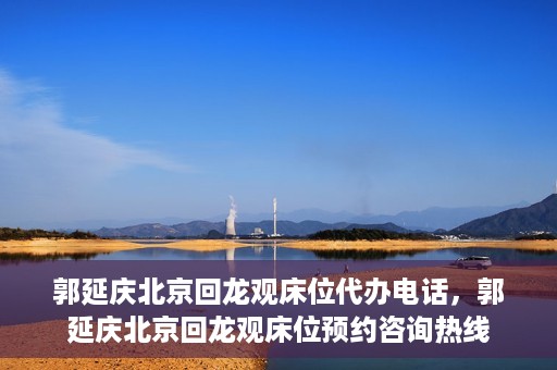 郭延庆北京回龙观床位代办电话，郭延庆北京回龙观床位预约咨询热线