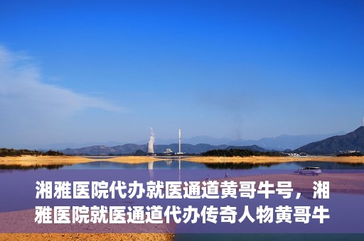 湘雅医院代办就医通道黄哥牛号，湘雅医院就医通道代办传奇人物黄哥牛号揭秘