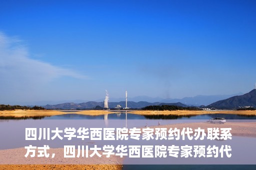 四川大学华西医院专家预约代办联系方式，四川大学华西医院专家预约代办服务指南，快速便捷联系专家预约代办服务团队
