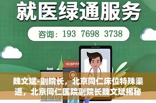 魏文斌-副院长，北京同仁床位特殊渠道，北京同仁医院副院长魏文斌揭秘床位特殊渠道管理之道