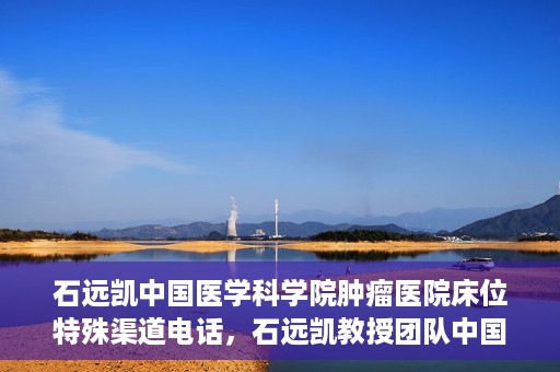 石远凯中国医学科学院肿瘤医院床位特殊渠道电话，石远凯教授团队中国医学科学院肿瘤医院床位预约特殊渠道专线电话揭秘