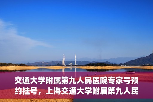 交通大学附属第九人民医院专家号预约挂号，上海交通大学附属第九人民医院专家号预约挂号攻略