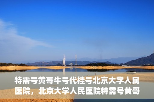 特需号黄哥牛号代挂号北京大学人民医院，北京大学人民医院特需号黄哥牛号代挂号服务解析