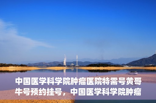 中国医学科学院肿瘤医院特需号黄哥牛号预约挂号，中国医学科学院肿瘤医院特需号专家黄哥牛号预约挂号攻略