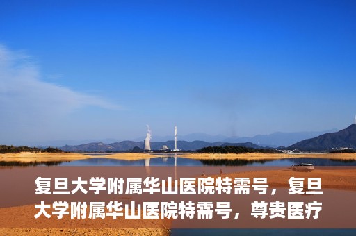 复旦大学附属华山医院特需号，复旦大学附属华山医院特需号，尊贵医疗体验，专业健康守护