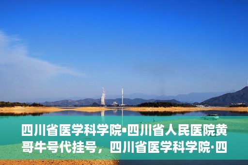 四川省医学科学院•四川省人民医院黄哥牛号代挂号，四川省医学科学院·四川省人民医院黄哥牛号——便捷挂号新体验