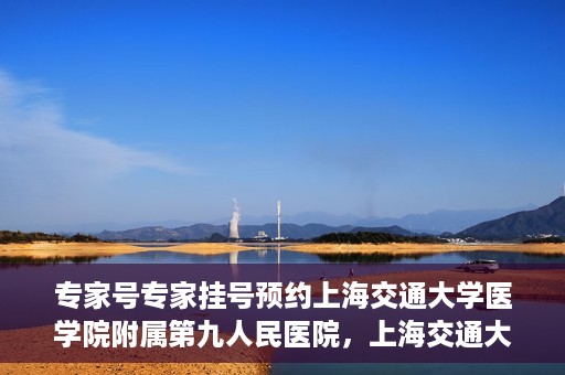 专家号专家挂号预约上海交通大学医学院附属第九人民医院，上海交通大学医学院附属第九人民医院专家号预约挂号攻略