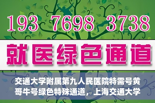 交通大学附属第九人民医院特需号黄哥牛号绿色特殊通道，上海交通大学附属第九医院特需号专家黄哥牛号绿色就医通道解析