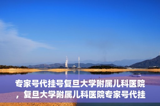 专家号代挂号复旦大学附属儿科医院，复旦大学附属儿科医院专家号代挂号服务解析