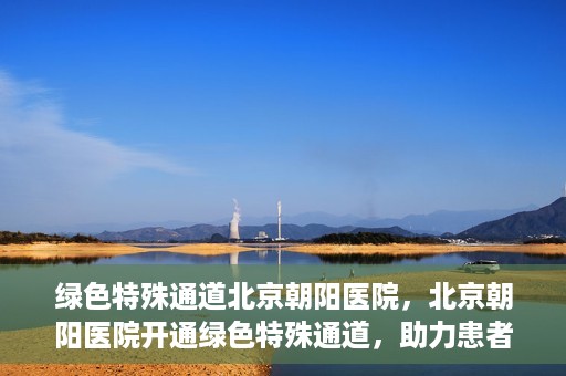 绿色特殊通道北京朝阳医院，北京朝阳医院开通绿色特殊通道，助力患者快速就医
