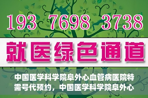 中国医学科学院阜外心血管病医院特需号代预约，中国医学科学院阜外心血管病医院特需号预约服务解析