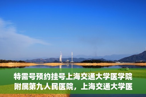 特需号预约挂号上海交通大学医学院附属第九人民医院，上海交通大学医学院附属第九人民医院特需号预约挂号服务启动