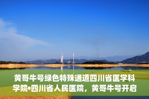 黄哥牛号绿色特殊通道四川省医学科学院•四川省人民医院，黄哥牛号开启绿色特殊通道，四川省医学科学院携手省人民医院共筑健康新篇章