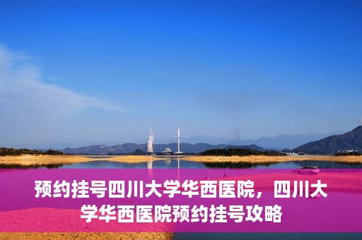 预约挂号四川大学华西医院，四川大学华西医院预约挂号攻略